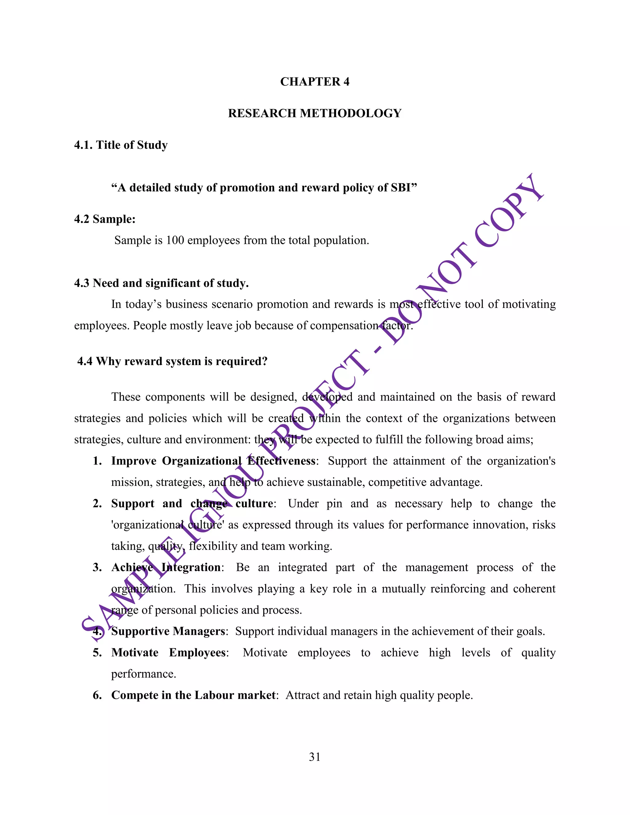 31
CHAPTER 4
RESEARCH METHODOLOGY
4.1. Title of Study
“A detailed study of promotion and reward policy of SBI”
4.2 Sample:
Sample is 100 employees from the total population.
4.3 Need and significant of study.
In today‘s business scenario promotion and rewards is most effective tool of motivating
employees. People mostly leave job because of compensation factor.
4.4 Why reward system is required?
These components will be designed, developed and maintained on the basis of reward
strategies and policies which will be created within the context of the organizations between
strategies, culture and environment: they will be expected to fulfill the following broad aims;
1. Improve Organizational Effectiveness: Support the attainment of the organization's
mission, strategies, and help to achieve sustainable, competitive advantage.
2. Support and change culture: Under pin and as necessary help to change the
'organizational culture' as expressed through its values for performance innovation, risks
taking, quality, flexibility and team working.
3. Achieve Integration: Be an integrated part of the management process of the
organization. This involves playing a key role in a mutually reinforcing and coherent
range of personal policies and process.
4. Supportive Managers: Support individual managers in the achievement of their goals.
5. Motivate Employees: Motivate employees to achieve high levels of quality
performance.
6. Compete in the Labour market: Attract and retain high quality people.
 