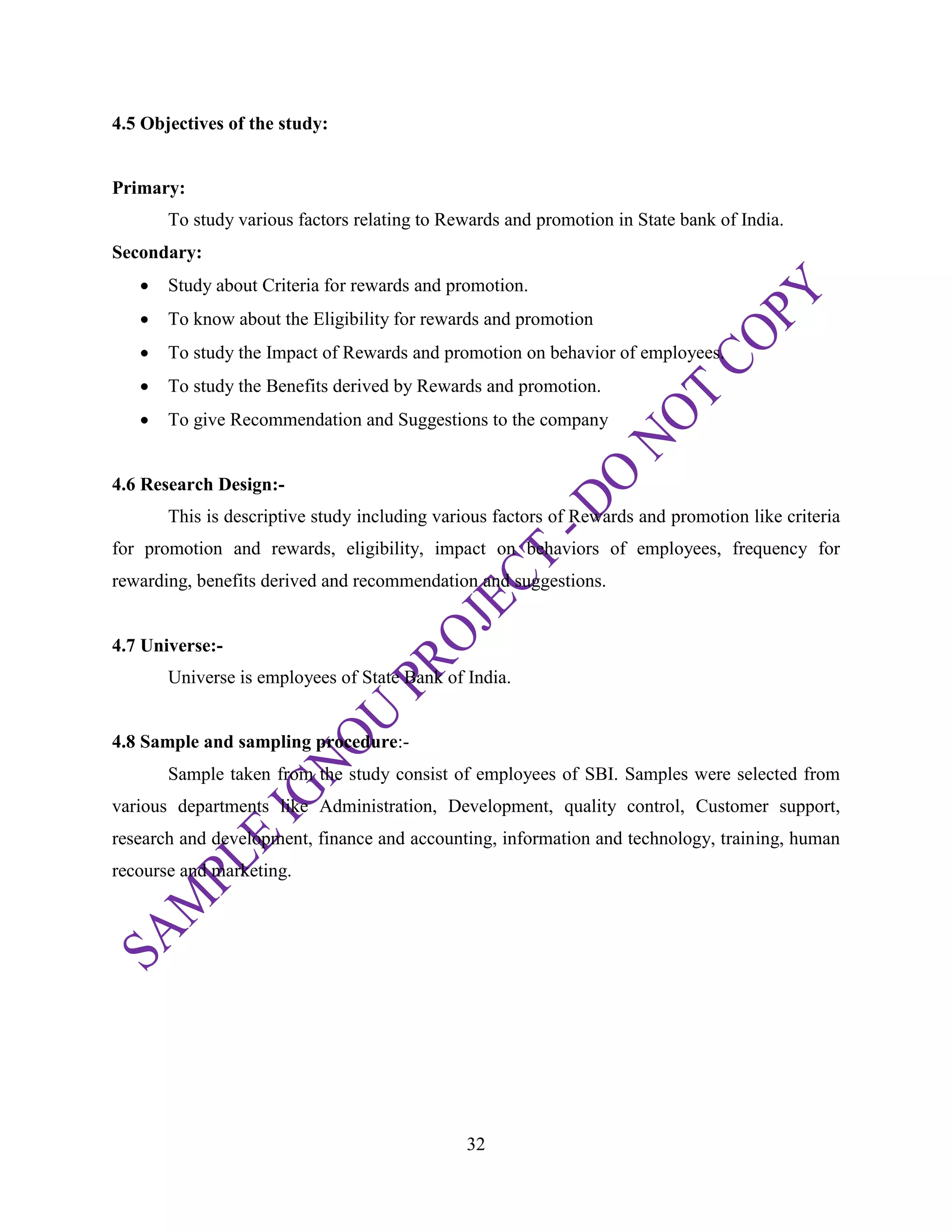 32
4.5 Objectives of the study:
Primary:
To study various factors relating to Rewards and promotion in State bank of India.
Secondary:
 Study about Criteria for rewards and promotion.
 To know about the Eligibility for rewards and promotion
 To study the Impact of Rewards and promotion on behavior of employees.
 To study the Benefits derived by Rewards and promotion.
 To give Recommendation and Suggestions to the company
4.6 Research Design:-
This is descriptive study including various factors of Rewards and promotion like criteria
for promotion and rewards, eligibility, impact on behaviors of employees, frequency for
rewarding, benefits derived and recommendation and suggestions.
4.7 Universe:-
Universe is employees of State Bank of India.
4.8 Sample and sampling procedure:-
Sample taken from the study consist of employees of SBI. Samples were selected from
various departments like Administration, Development, quality control, Customer support,
research and development, finance and accounting, information and technology, training, human
recourse and marketing.
 