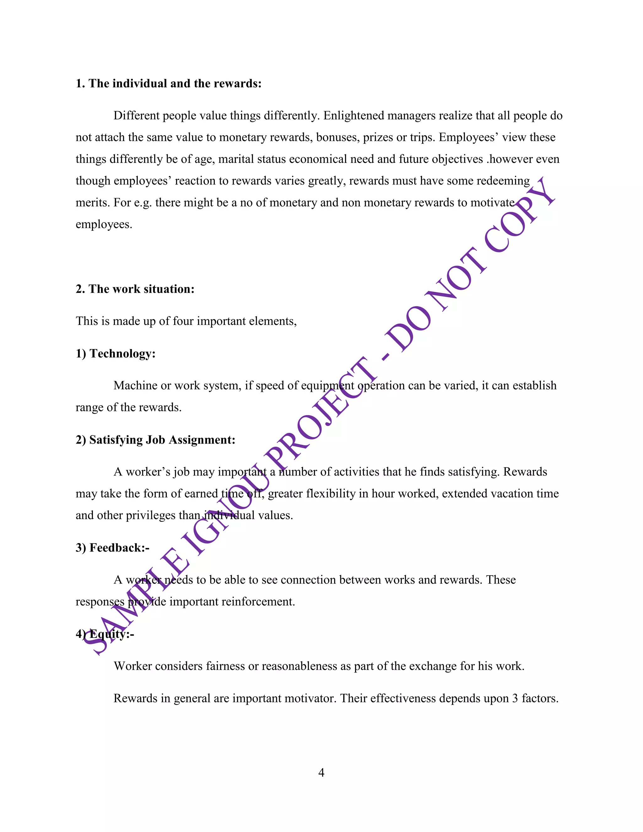 4
1. The individual and the rewards:
Different people value things differently. Enlightened managers realize that all people do
not attach the same value to monetary rewards, bonuses, prizes or trips. Employees‘ view these
things differently be of age, marital status economical need and future objectives .however even
though employees‘ reaction to rewards varies greatly, rewards must have some redeeming
merits. For e.g. there might be a no of monetary and non monetary rewards to motivate
employees.
2. The work situation:
This is made up of four important elements,
1) Technology:
Machine or work system, if speed of equipment operation can be varied, it can establish
range of the rewards.
2) Satisfying Job Assignment:
A worker‘s job may important a number of activities that he finds satisfying. Rewards
may take the form of earned time off, greater flexibility in hour worked, extended vacation time
and other privileges than individual values.
3) Feedback:-
A worker needs to be able to see connection between works and rewards. These
responses provide important reinforcement.
4) Equity:-
Worker considers fairness or reasonableness as part of the exchange for his work.
Rewards in general are important motivator. Their effectiveness depends upon 3 factors.
 