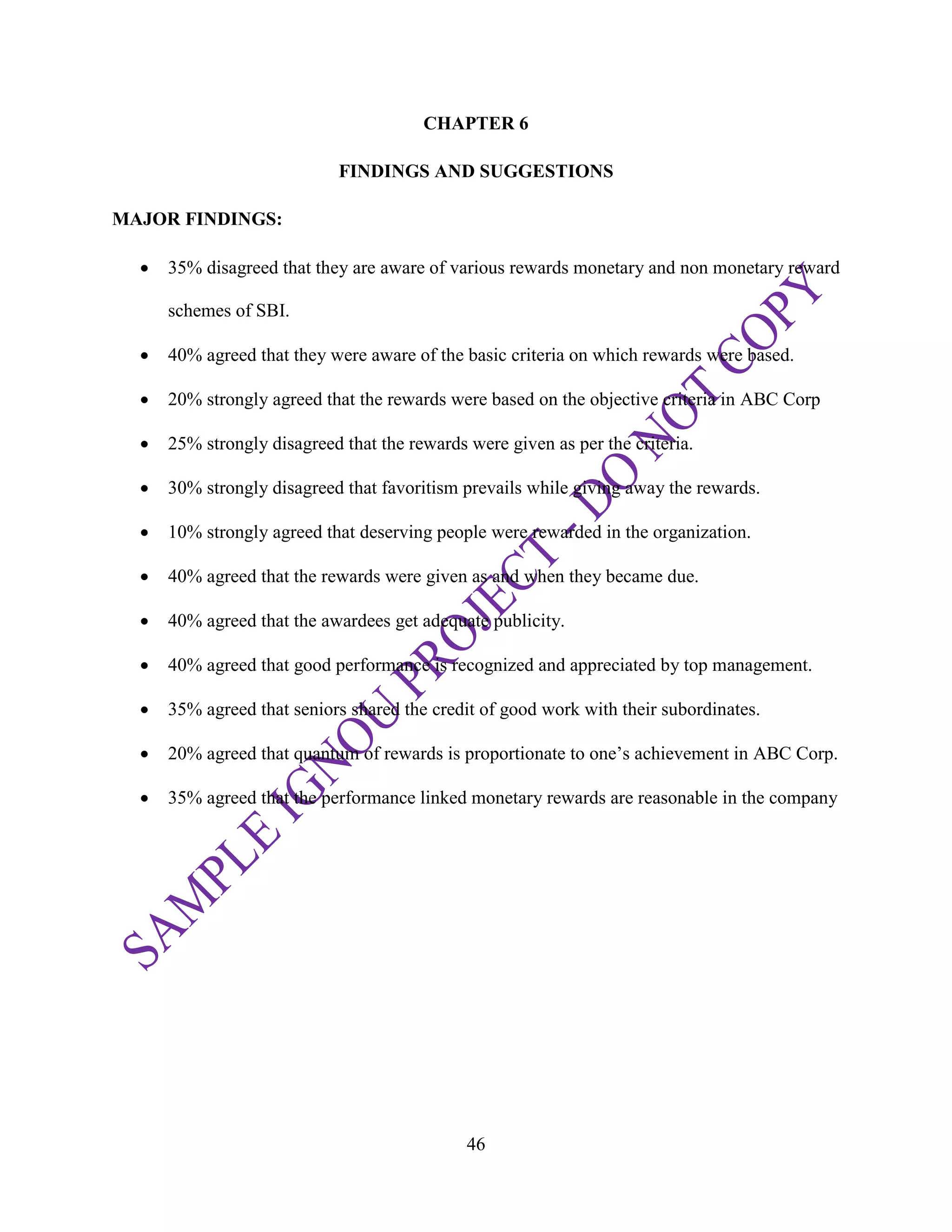 46
CHAPTER 6
FINDINGS AND SUGGESTIONS
MAJOR FINDINGS:
 35% disagreed that they are aware of various rewards monetary and non monetary reward
schemes of SBI.
 40% agreed that they were aware of the basic criteria on which rewards were based.
 20% strongly agreed that the rewards were based on the objective criteria in ABC Corp
 25% strongly disagreed that the rewards were given as per the criteria.
 30% strongly disagreed that favoritism prevails while giving away the rewards.
 10% strongly agreed that deserving people were rewarded in the organization.
 40% agreed that the rewards were given as and when they became due.
 40% agreed that the awardees get adequate publicity.
 40% agreed that good performance is recognized and appreciated by top management.
 35% agreed that seniors shared the credit of good work with their subordinates.
 20% agreed that quantum of rewards is proportionate to one‘s achievement in ABC Corp.
 35% agreed that the performance linked monetary rewards are reasonable in the company
 