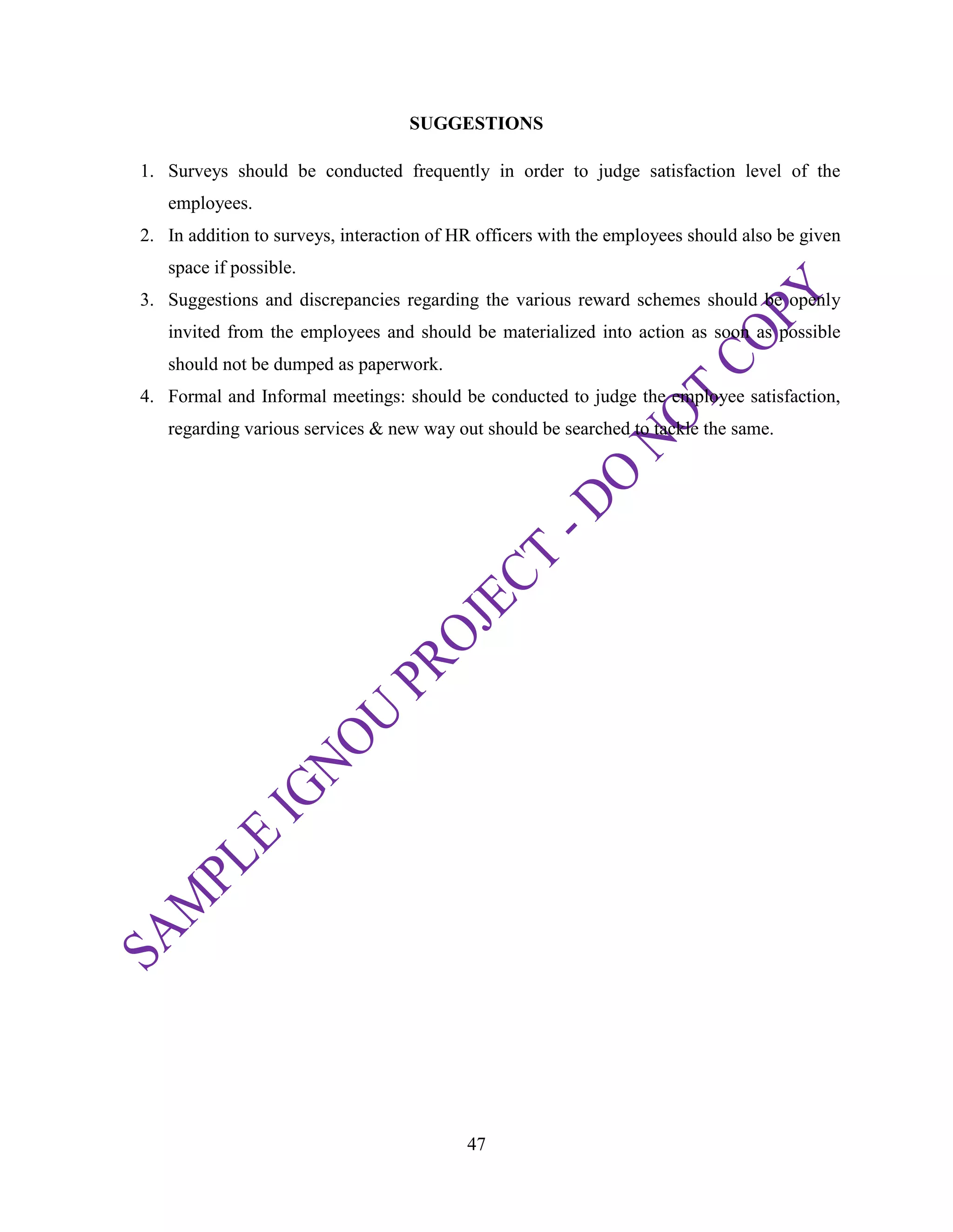47
SUGGESTIONS
1. Surveys should be conducted frequently in order to judge satisfaction level of the
employees.
2. In addition to surveys, interaction of HR officers with the employees should also be given
space if possible.
3. Suggestions and discrepancies regarding the various reward schemes should be openly
invited from the employees and should be materialized into action as soon as possible
should not be dumped as paperwork.
4. Formal and Informal meetings: should be conducted to judge the employee satisfaction,
regarding various services & new way out should be searched to tackle the same.
 