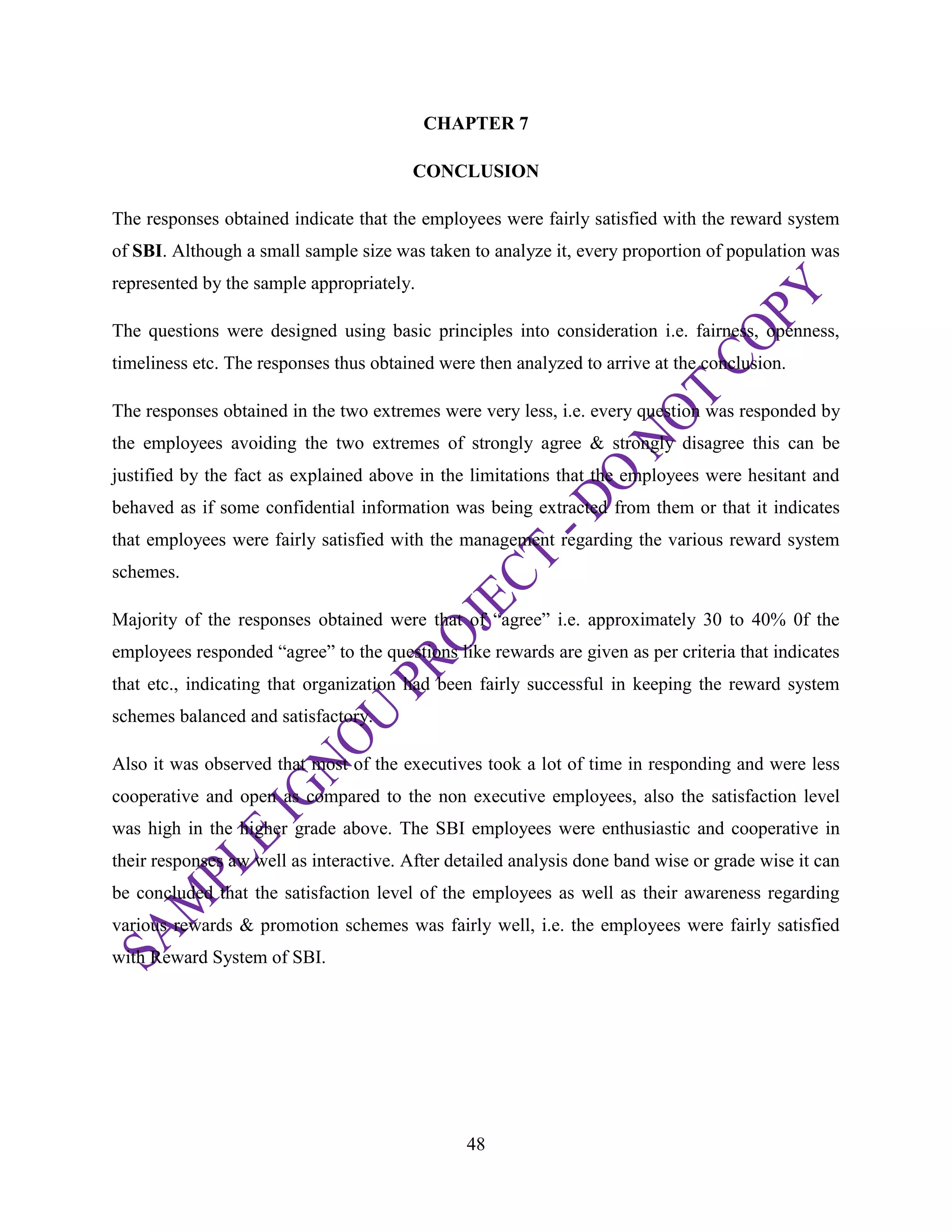 48
CHAPTER 7
CONCLUSION
The responses obtained indicate that the employees were fairly satisfied with the reward system
of SBI. Although a small sample size was taken to analyze it, every proportion of population was
represented by the sample appropriately.
The questions were designed using basic principles into consideration i.e. fairness, openness,
timeliness etc. The responses thus obtained were then analyzed to arrive at the conclusion.
The responses obtained in the two extremes were very less, i.e. every question was responded by
the employees avoiding the two extremes of strongly agree & strongly disagree this can be
justified by the fact as explained above in the limitations that the employees were hesitant and
behaved as if some confidential information was being extracted from them or that it indicates
that employees were fairly satisfied with the management regarding the various reward system
schemes.
Majority of the responses obtained were that of ―agree‖ i.e. approximately 30 to 40% 0f the
employees responded ―agree‖ to the questions like rewards are given as per criteria that indicates
that etc., indicating that organization had been fairly successful in keeping the reward system
schemes balanced and satisfactory.
Also it was observed that most of the executives took a lot of time in responding and were less
cooperative and open as compared to the non executive employees, also the satisfaction level
was high in the higher grade above. The SBI employees were enthusiastic and cooperative in
their responses aw well as interactive. After detailed analysis done band wise or grade wise it can
be concluded that the satisfaction level of the employees as well as their awareness regarding
various rewards & promotion schemes was fairly well, i.e. the employees were fairly satisfied
with Reward System of SBI.
 