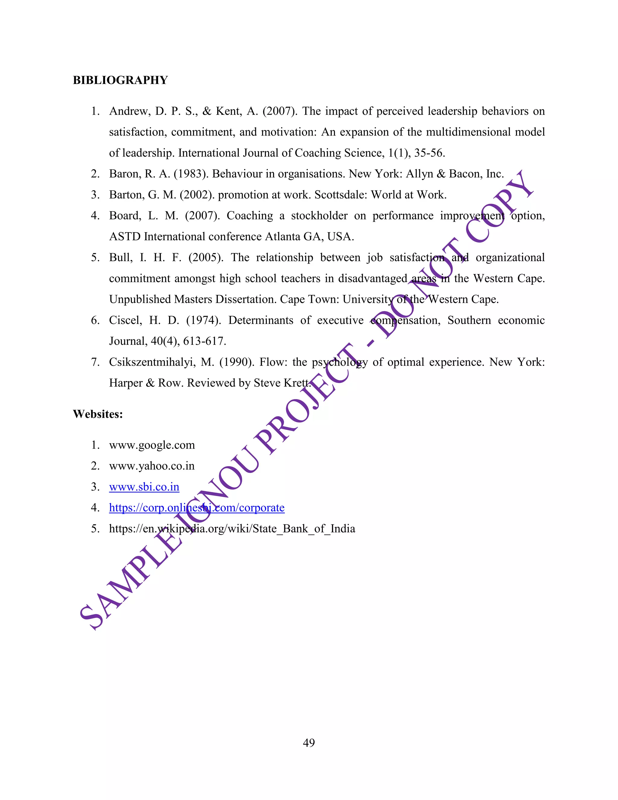 49
BIBLIOGRAPHY
1. Andrew, D. P. S., & Kent, A. (2007). The impact of perceived leadership behaviors on
satisfaction, commitment, and motivation: An expansion of the multidimensional model
of leadership. International Journal of Coaching Science, 1(1), 35-56.
2. Baron, R. A. (1983). Behaviour in organisations. New York: Allyn & Bacon, Inc.
3. Barton, G. M. (2002). promotion at work. Scottsdale: World at Work.
4. Board, L. M. (2007). Coaching a stockholder on performance improvement option,
ASTD International conference Atlanta GA, USA.
5. Bull, I. H. F. (2005). The relationship between job satisfaction and organizational
commitment amongst high school teachers in disadvantaged areas in the Western Cape.
Unpublished Masters Dissertation. Cape Town: University of the Western Cape.
6. Ciscel, H. D. (1974). Determinants of executive compensation, Southern economic
Journal, 40(4), 613-617.
7. Csikszentmihalyi, M. (1990). Flow: the psychology of optimal experience. New York:
Harper & Row. Reviewed by Steve Krett.
Websites:
1. www.google.com
2. www.yahoo.co.in
3. www.sbi.co.in
4. https://corp.onlinesbi.com/corporate
5. https://en.wikipedia.org/wiki/State_Bank_of_India
 
