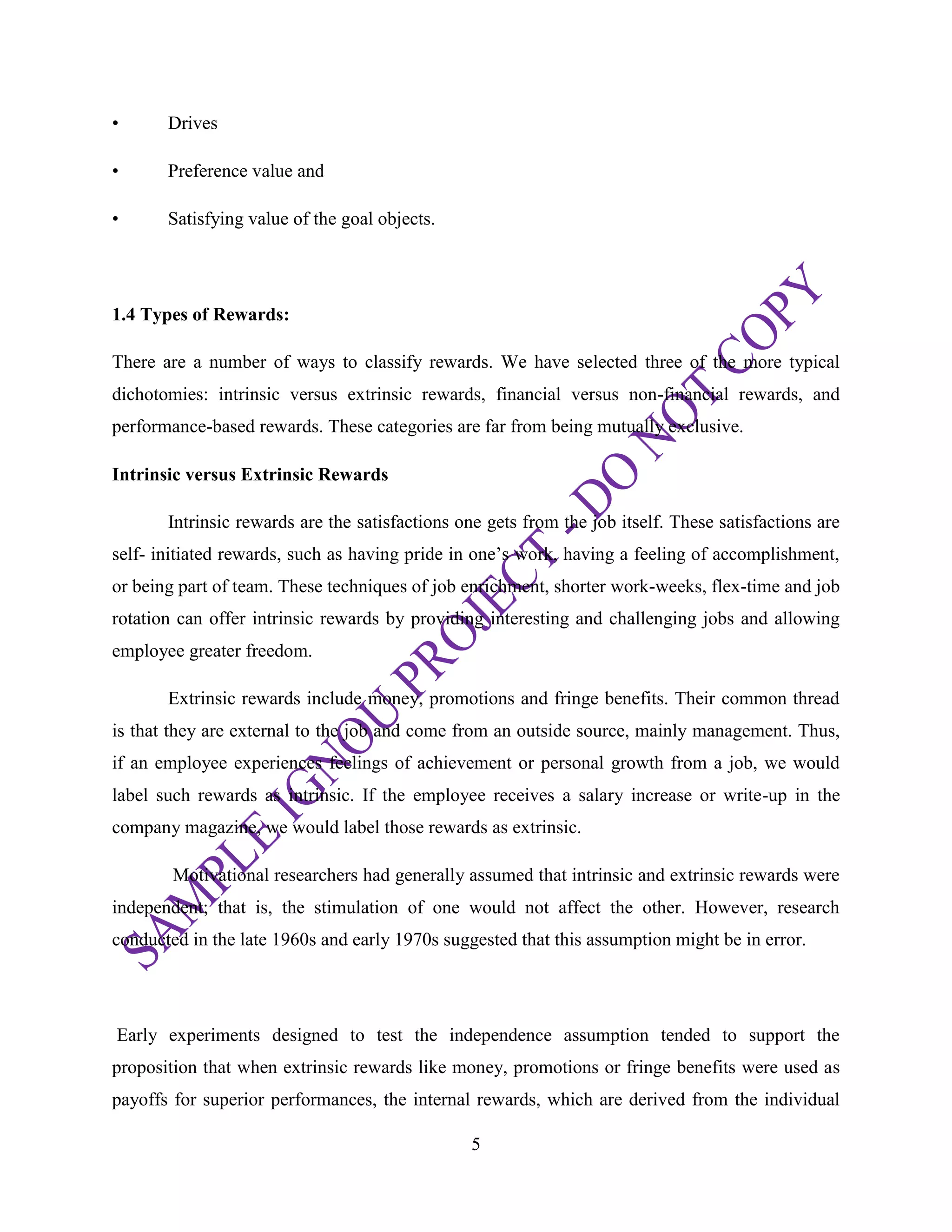 5
• Drives
• Preference value and
• Satisfying value of the goal objects.
1.4 Types of Rewards:
There are a number of ways to classify rewards. We have selected three of the more typical
dichotomies: intrinsic versus extrinsic rewards, financial versus non-financial rewards, and
performance-based rewards. These categories are far from being mutually exclusive.
Intrinsic versus Extrinsic Rewards
Intrinsic rewards are the satisfactions one gets from the job itself. These satisfactions are
self- initiated rewards, such as having pride in one‘s work, having a feeling of accomplishment,
or being part of team. These techniques of job enrichment, shorter work-weeks, flex-time and job
rotation can offer intrinsic rewards by providing interesting and challenging jobs and allowing
employee greater freedom.
Extrinsic rewards include money, promotions and fringe benefits. Their common thread
is that they are external to the job and come from an outside source, mainly management. Thus,
if an employee experiences feelings of achievement or personal growth from a job, we would
label such rewards as intrinsic. If the employee receives a salary increase or write-up in the
company magazine, we would label those rewards as extrinsic.
Motivational researchers had generally assumed that intrinsic and extrinsic rewards were
independent; that is, the stimulation of one would not affect the other. However, research
conducted in the late 1960s and early 1970s suggested that this assumption might be in error.
Early experiments designed to test the independence assumption tended to support the
proposition that when extrinsic rewards like money, promotions or fringe benefits were used as
payoffs for superior performances, the internal rewards, which are derived from the individual
 