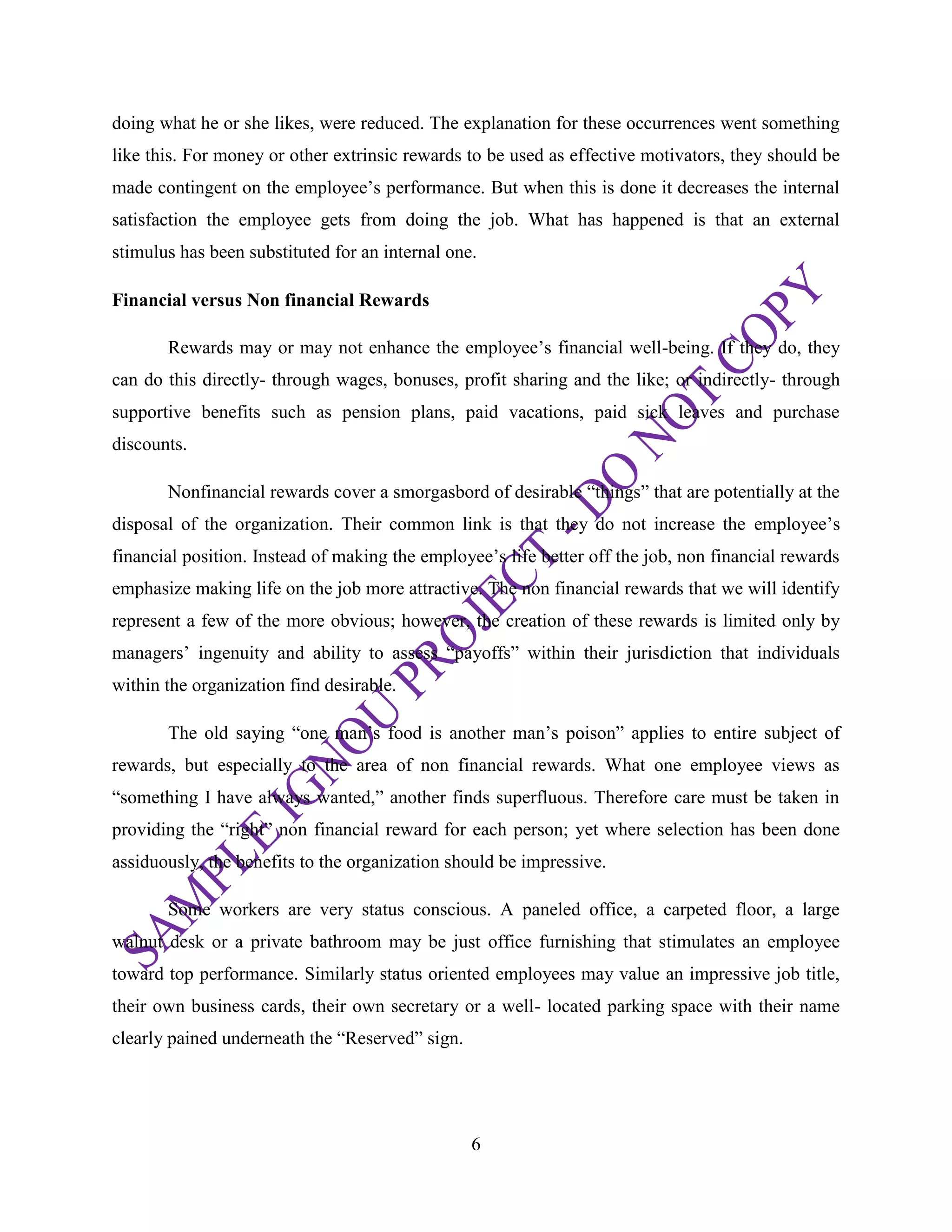 6
doing what he or she likes, were reduced. The explanation for these occurrences went something
like this. For money or other extrinsic rewards to be used as effective motivators, they should be
made contingent on the employee‘s performance. But when this is done it decreases the internal
satisfaction the employee gets from doing the job. What has happened is that an external
stimulus has been substituted for an internal one.
Financial versus Non financial Rewards
Rewards may or may not enhance the employee‘s financial well-being. If they do, they
can do this directly- through wages, bonuses, profit sharing and the like; or indirectly- through
supportive benefits such as pension plans, paid vacations, paid sick leaves and purchase
discounts.
Nonfinancial rewards cover a smorgasbord of desirable ―things‖ that are potentially at the
disposal of the organization. Their common link is that they do not increase the employee‘s
financial position. Instead of making the employee‘s life better off the job, non financial rewards
emphasize making life on the job more attractive. The non financial rewards that we will identify
represent a few of the more obvious; however, the creation of these rewards is limited only by
managers‘ ingenuity and ability to assess ―payoffs‖ within their jurisdiction that individuals
within the organization find desirable.
The old saying ―one man‘s food is another man‘s poison‖ applies to entire subject of
rewards, but especially to the area of non financial rewards. What one employee views as
―something I have always wanted,‖ another finds superfluous. Therefore care must be taken in
providing the ―right‖ non financial reward for each person; yet where selection has been done
assiduously, the benefits to the organization should be impressive.
Some workers are very status conscious. A paneled office, a carpeted floor, a large
walnut desk or a private bathroom may be just office furnishing that stimulates an employee
toward top performance. Similarly status oriented employees may value an impressive job title,
their own business cards, their own secretary or a well- located parking space with their name
clearly pained underneath the ―Reserved‖ sign.
 