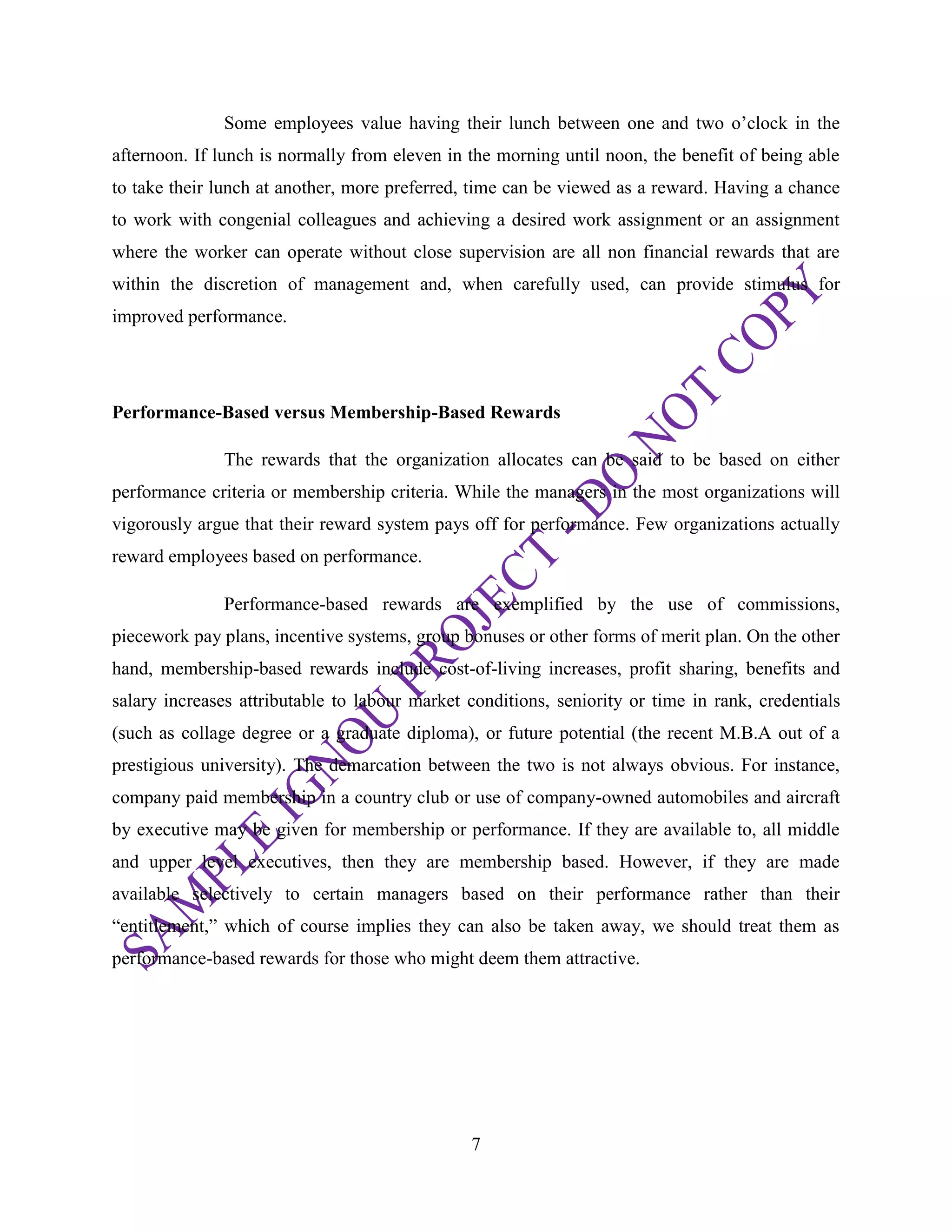 7
Some employees value having their lunch between one and two o‘clock in the
afternoon. If lunch is normally from eleven in the morning until noon, the benefit of being able
to take their lunch at another, more preferred, time can be viewed as a reward. Having a chance
to work with congenial colleagues and achieving a desired work assignment or an assignment
where the worker can operate without close supervision are all non financial rewards that are
within the discretion of management and, when carefully used, can provide stimulus for
improved performance.
Performance-Based versus Membership-Based Rewards
The rewards that the organization allocates can be said to be based on either
performance criteria or membership criteria. While the managers in the most organizations will
vigorously argue that their reward system pays off for performance. Few organizations actually
reward employees based on performance.
Performance-based rewards are exemplified by the use of commissions,
piecework pay plans, incentive systems, group bonuses or other forms of merit plan. On the other
hand, membership-based rewards include cost-of-living increases, profit sharing, benefits and
salary increases attributable to labour market conditions, seniority or time in rank, credentials
(such as collage degree or a graduate diploma), or future potential (the recent M.B.A out of a
prestigious university). The demarcation between the two is not always obvious. For instance,
company paid membership in a country club or use of company-owned automobiles and aircraft
by executive may be given for membership or performance. If they are available to, all middle
and upper level executives, then they are membership based. However, if they are made
available selectively to certain managers based on their performance rather than their
―entitlement,‖ which of course implies they can also be taken away, we should treat them as
performance-based rewards for those who might deem them attractive.
 
