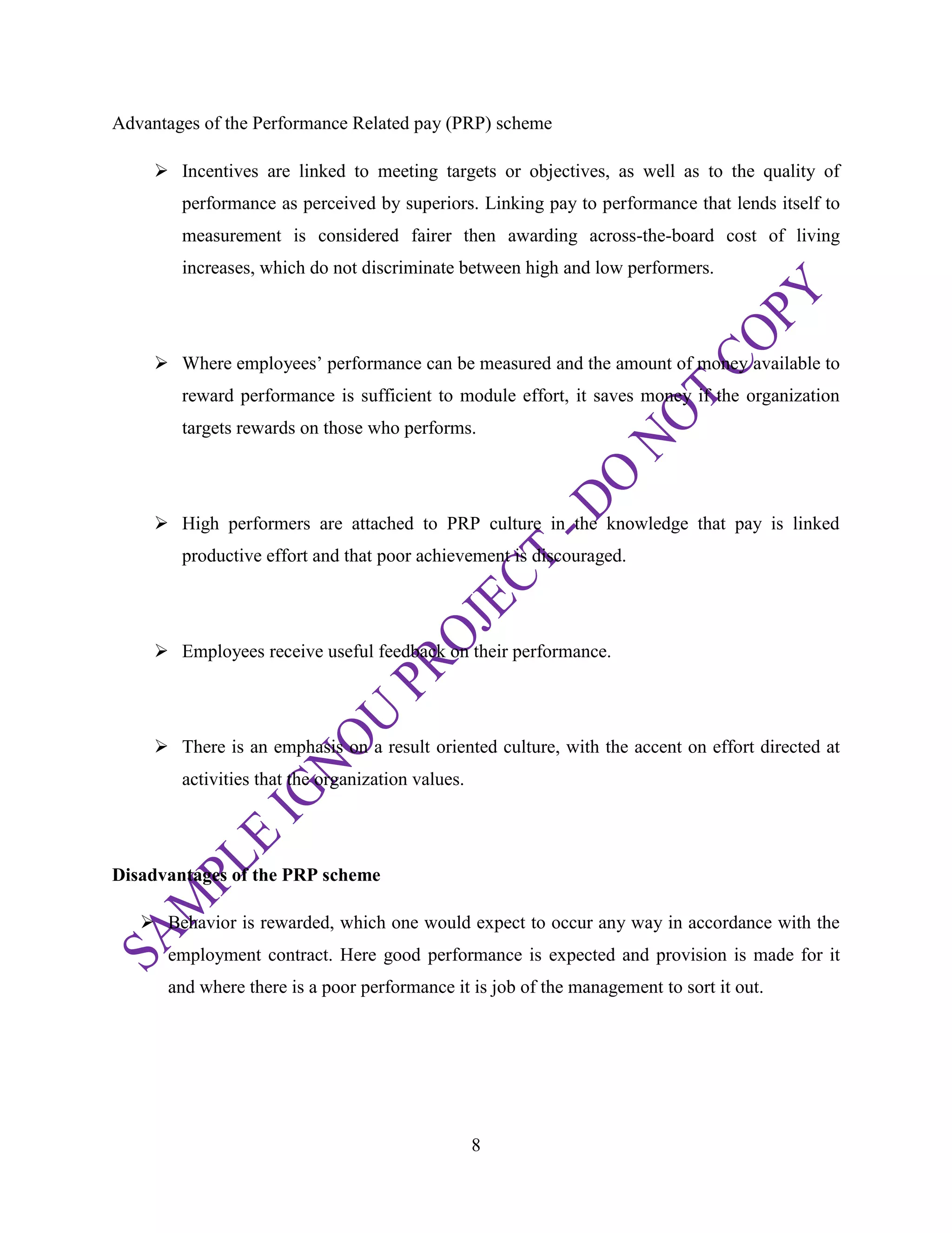 8
Advantages of the Performance Related pay (PRP) scheme
 Incentives are linked to meeting targets or objectives, as well as to the quality of
performance as perceived by superiors. Linking pay to performance that lends itself to
measurement is considered fairer then awarding across-the-board cost of living
increases, which do not discriminate between high and low performers.
 Where employees‘ performance can be measured and the amount of money available to
reward performance is sufficient to module effort, it saves money if the organization
targets rewards on those who performs.
 High performers are attached to PRP culture in the knowledge that pay is linked
productive effort and that poor achievement is discouraged.
 Employees receive useful feedback on their performance.
 There is an emphasis on a result oriented culture, with the accent on effort directed at
activities that the organization values.
Disadvantages of the PRP scheme
 Behavior is rewarded, which one would expect to occur any way in accordance with the
employment contract. Here good performance is expected and provision is made for it
and where there is a poor performance it is job of the management to sort it out.
 