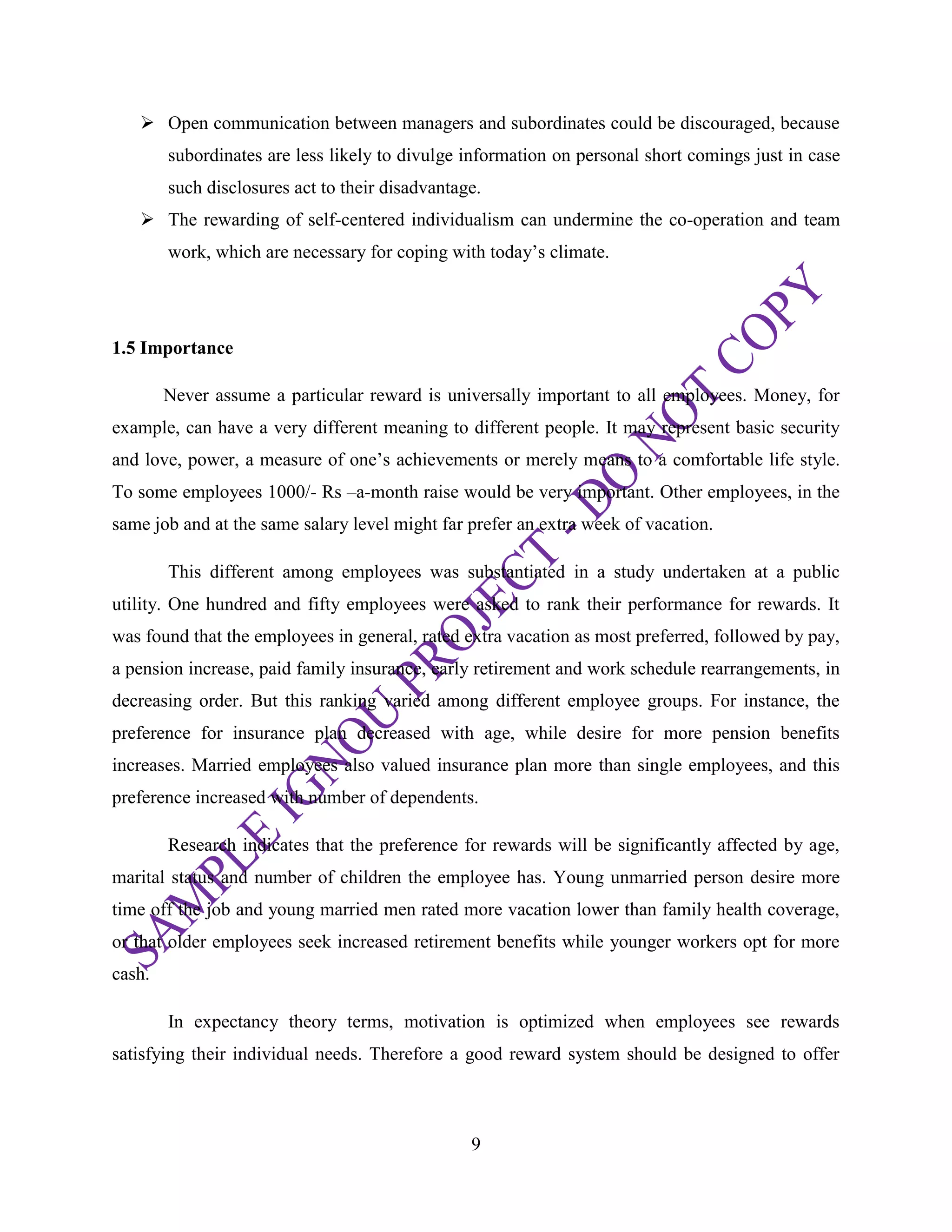 9
 Open communication between managers and subordinates could be discouraged, because
subordinates are less likely to divulge information on personal short comings just in case
such disclosures act to their disadvantage.
 The rewarding of self-centered individualism can undermine the co-operation and team
work, which are necessary for coping with today‘s climate.
1.5 Importance
Never assume a particular reward is universally important to all employees. Money, for
example, can have a very different meaning to different people. It may represent basic security
and love, power, a measure of one‘s achievements or merely means to a comfortable life style.
To some employees 1000/- Rs –a-month raise would be very important. Other employees, in the
same job and at the same salary level might far prefer an extra week of vacation.
This different among employees was substantiated in a study undertaken at a public
utility. One hundred and fifty employees were asked to rank their performance for rewards. It
was found that the employees in general, rated extra vacation as most preferred, followed by pay,
a pension increase, paid family insurance, early retirement and work schedule rearrangements, in
decreasing order. But this ranking varied among different employee groups. For instance, the
preference for insurance plan decreased with age, while desire for more pension benefits
increases. Married employees also valued insurance plan more than single employees, and this
preference increased with number of dependents.
Research indicates that the preference for rewards will be significantly affected by age,
marital status and number of children the employee has. Young unmarried person desire more
time off the job and young married men rated more vacation lower than family health coverage,
or that older employees seek increased retirement benefits while younger workers opt for more
cash.
In expectancy theory terms, motivation is optimized when employees see rewards
satisfying their individual needs. Therefore a good reward system should be designed to offer
 