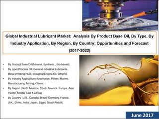 (c) AZOTH Analytics June 2017
Global Industrial Lubricant Market: Analysis By Product Base Oil, By Type, By
Industry Application, By Region, By Country: Opportunities and Forecast
(2017-2022)
• By Product Base Oil (Mineral, Synthetic , Bio-based)
• By type (Process Oil, General Industrial Lubricants,
Metal Working Fluid, Industrial Engine Oil, Others)
• By Industry Application (Automotive, Power, Marine,
Manufacturing, Mining, Others)
• By Region (North America, South America, Europe, Asia
Pacific, Middle East & Africa)
• By Country (U.S., Canada, Brazil, Germany, France,
U.K., China, India, Japan, Egypt, Saudi Arabia)
 