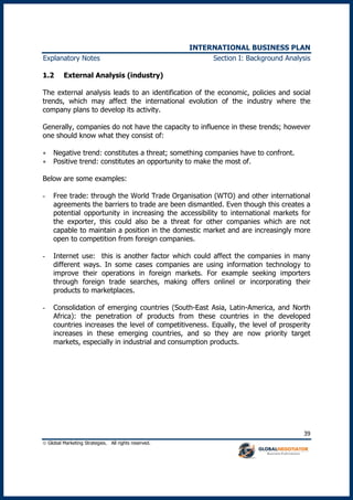 INTERNATIONAL BUSINESS PLAN
 Global Marketing Strategies. All rights reserved.
39
Explanatory Notes Section I: Background Analysis
1.2 External Analysis (industry)
The external analysis leads to an identification of the economic, policies and social
trends, which may affect the international evolution of the industry where the
company plans to develop its activity.
Generally, companies do not have the capacity to influence in these trends; however
one should know what they consist of:
 Negative trend: constitutes a threat; something companies have to confront.
 Positive trend: constitutes an opportunity to make the most of.
Below are some examples:
- Free trade: through the World Trade Organisation (WTO) and other international
agreements the barriers to trade are been dismantled. Even though this creates a
potential opportunity in increasing the accessibility to international markets for
the exporter, this could also be a threat for other companies which are not
capable to maintain a position in the domestic market and are increasingly more
open to competition from foreign companies.
- Internet use: this is another factor which could affect the companies in many
different ways. In some cases companies are using information technology to
improve their operations in foreign markets. For example seeking importers
through foreign trade searches, making offers onlinel or incorporating their
products to marketplaces.
- Consolidation of emerging countries (South-East Asia, Latin-America, and North
Africa): the penetration of products from these countries in the developed
countries increases the level of competitiveness. Equally, the level of prosperity
increases in these emerging countries, and so they are now priority target
markets, especially in industrial and consumption products.
 
