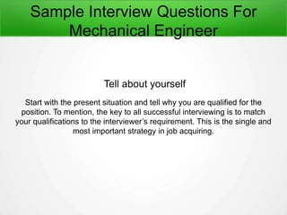 Sample Interview Questions For
Mechanical Engineer
Tell about yourself
Start with the present situation and tell why you are qualified for the
position. To mention, the key to all successful interviewing is to match
your qualifications to the interviewer’s requirement. This is the single and
most important strategy in job acquiring.
 