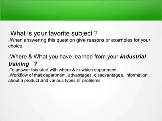 What is your favorite subject ?
When answering this question give reasons or examples for your
choice.
Where & What you have learned from your industrial
training ?
To answer this start with where & in which department.
Workflow of that department, advantages, disadvantages, information
about a product and various types of problems