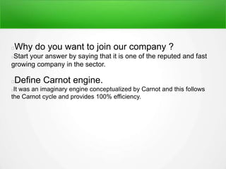 Why do you want to join our company ?
Start your answer by saying that it is one of the reputed and fast
growing company in the sector.
Define Carnot engine.
It was an imaginary engine conceptualized by Carnot and this follows
the Carnot cycle and provides 100% efficiency.