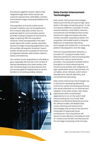 Data Center Interconnect
Technologies
Data center interconnect technologies
feature prominently among the high value
deals in the edge computing space. To cite
an instance, Mellanox, a provider of smart
network interface cards (NICs), switches,
and ethernet and InfiniBand interconnect
solutions for edge and hyperscale data
centers, has been acquired by Nvidia. The
acquisition will enable Nvidia to integrate
Mellanox's accelerated networking
technologies with Nvidia EGX, a computing
platform developed for AI at the edge.
Intel has acquired Barefoot Networks, a
provider of P-4 programmable Tofino
ethernet switches for interconnecting data
centers from various cloud service
providers. This acquisition enables Intel to
strengthen its cloud networking and
infrastructure portfolio with integration of
high-speed data center interconnects, P4
compilers, driver software, switch silicon
development, network telemetry, and
computational networking.
Data center interconnect technologies are
a vital tool for developing offloading
routines for certain processing procedures
that would otherwise run on switches and
adapters of the data centers. Also, these
approaches allow containerized
applications to run on the switch itself
without putting too much load. Both
Mellanox and Barefoot Networks promote
the offload models with flexible data
center switching and interconnect
technologies that are key to the dynamic
landscape of hyperscale cloud
architectures. Such acquisitions will
become more relevant in the telecom and
IoT market once the MEC architectures for
5G and edge computing come into play.
the network. EdgePoint System offers a fully
integrated edge data center solution per
customer requirements, while BitBox monitors
and maintains edge computing facilities for its
customers.
The acquisition of Colo Atl, a data center
provider in Atlanta may not be significant in
terms of pure-play data centers, but is a
landmark deal for communication service
providers looking to prepare for the future of
edge computing. With this acquisition,
American Tower has expanded in the data
center space with carrier-neutral, colocation
services for edge computing applications. Colo
Atl's portfolio will augment American Tower’s
wireless infrastructure to prepare for the future
of integration between data centers, telecom
towers, and antennas.
The number of such acquisitions is only likely to
grow, especially with the rise in the number of
startups developing micro data centers, with
self-contained, plug-and-play features that
can be leveraged for deployments at various
locations in an existing wireless network.
Edge Computing: M&A Trend Analysis17
 