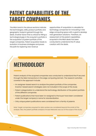 The M&A trend in the above sections indicate
the technologies, skills, product portfolio and
geographic footprint gained through the
deals. Another factor that is critical for filling a
technological gap in the acquirer’s portfolio is
the acquisition of patent portfolio of the
target companies. Patent acquisition leads to
evolution in business strategies and paves
the path for exploring new revenue
Note: Target companies acquired for data centers are considered beyond the ambit of this
analysis. Also, the patent portfolio analysis of Aruba Networks was out of the scope of this study.
opportunities. IP acquisition is valuable for
technology companies for innovating in the
edge computing space with a goal to develop
next generation solutions. Therefore, an
assessment of the patent capabilities
acquired in the M&A deals has been
conducted to understand the IP value
creation with the deals.
Edge Computing: M&A Trend Analysis
PATENT CAPABILITIES OF THE
TARGET COMPANIES
Patent analysis of the acquired companies was conducted to understand the IP secured
through the M&A transactions in the edge computing domain. The research activities
covered in the approach include:
• An assignee-based search to analyze the patent portfolio of the companies.
Inventor-based search strategies were not included in the scope of the study
• Patent categorization to understand the technology distribution of the patent portfolio
of the different companies
• Patent publications that have been re-assigned to the buyer have been considered
under the target company’s name for standardization.
• Only unique patent publications were considered from a family of patents
METHODOLOGY
30
 