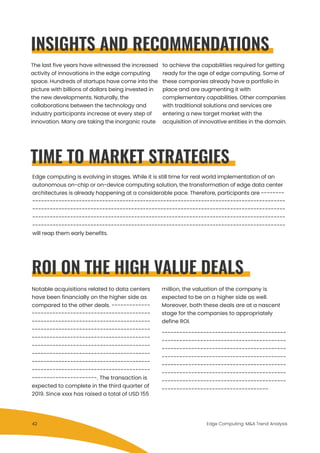 Notable acquisitions related to data centers
have been financially on the higher side as
compared to the other deals. -------------
----------------------------------------
----------------------------------------
----------------------------------------
----------------------------------------
----------------------------------------
----------------------------------------
----------------------------------------
----------------------------------------
----------------------. The transaction is
expected to complete in the third quarter of
2019. Since xxxx has raised a total of USD 155
million, the valuation of the company is
expected to be on a higher side as well.
Moreover, both these deals are at a nascent
stage for the companies to appropriately
define ROI.
------------------------------------------
------------------------------------------
------------------------------------------
------------------------------------------
------------------------------------------
------------------------------------------
------------------------------------------
------------------------------------.
The last five years have witnessed the increased
activity of innovations in the edge computing
space. Hundreds of startups have come into the
picture with billions of dollars being invested in
the new developments. Naturally, the
collaborations between the technology and
industry participants increase at every step of
innovation. Many are taking the inorganic route
to achieve the capabilities required for getting
ready for the age of edge computing. Some of
these companies already have a portfolio in
place and are augmenting it with
complementary capabilities. Other companies
with traditional solutions and services are
entering a new target market with the
acquisition of innovative entities in the domain.
TIME TO MARKET STRATEGIES
Edge computing is evolving in stages. While it is still time for real world implementation of an
autonomous on-chip or on-device computing solution, the transformation of edge data center
architectures is already happening at a considerable pace. Therefore, participants are --------
---------------------------------------------------------------------------------------
---------------------------------------------------------------------------------------
---------------------------------------------------------------------------------------
---------------------------------------------------------------------------------------
will reap them early benefits.
ROI ON THE HIGH VALUE DEALS
Edge Computing: M&A Trend Analysis
INSIGHTS AND RECOMMENDATIONS
42
 