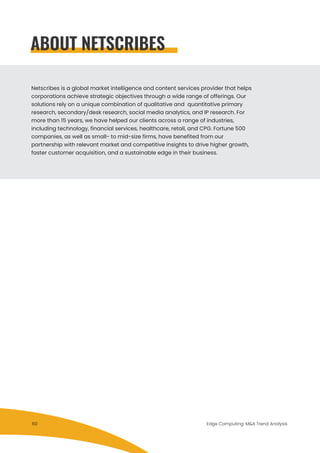 Netscribes is a global market intelligence and content services provider that helps
corporations achieve strategic objectives through a wide range of offerings. Our
solutions rely on a unique combination of qualitative and quantitative primary
research, secondary/desk research, social media analytics, and IP research. For
more than 15 years, we have helped our clients across a range of industries,
including technology, financial services, healthcare, retail, and CPG. Fortune 500
companies, as well as small- to mid-size firms, have benefited from our
partnership with relevant market and competitive insights to drive higher growth,
faster customer acquisition, and a sustainable edge in their business.
ABOUT NETSCRIBES
Edge Computing: M&A Trend Analysis60
 