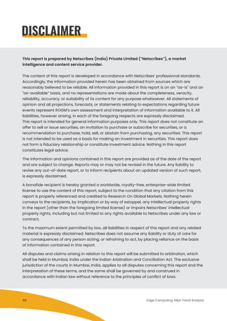 This report is prepared by Netscribes (India) Private Limited (”Netscribes”), a market
intelligence and content service provider.
The content of this report is developed in accordance with Netscribes’ professional standards.
Accordingly, the information provided herein has been obtained from sources which are
reasonably believed to be reliable. All information provided in this report is on an “as-is" and an
"as-available” basis, and no representations are made about the completeness, veracity,
reliability, accuracy, or suitability of its content for any purpose whatsoever. All statements of
opinion and all projections, forecasts, or statements relating to expectations regarding future
events represent ROGM’s own assessment and interpretation of information available to it. All
liabilities, however arising, in each of the foregoing respects are expressly disclaimed.
This report is intended for general information purposes only. This report does not constitute an
offer to sell or issue securities, an invitation to purchase or subscribe for securities, or a
recommendation to purchase, hold, sell, or abstain from purchasing, any securities. This report
is not intended to be used as a basis for making an investment in securities. This report does
not form a fiduciary relationship or constitute investment advice. Nothing in this report
constitutes legal advice.
The information and opinions contained in this report are provided as of the date of the report
and are subject to change. Reports may or may not be revised in the future. Any liability to
revise any out-of-date report, or to inform recipients about an updated version of such report,
is expressly disclaimed.
A bonafide recipient is hereby granted a worldwide, royalty-free, enterprise-wide limited
license to use the content of this report, subject to the condition that any citation from this
report is properly referenced and credited to Research On Global Markets. Nothing herein
conveys to the recipients, by implication or by way of estoppel, any intellectual property rights
in the report (other than the foregoing limited license) or impairs Netscribes’ intellectual
property rights, including but not limited to any rights available to Netscribes under any law or
contract.
To the maximum extent permitted by law, all liabilities in respect of this report and any related
material is expressly disclaimed. Netscribes does not assume any liability or duty of care for
any consequences of any person acting, or refraining to act, by placing reliance on the basis
of information contained in this report.
All disputes and claims arising in relation to this report will be submitted to arbitration, which
shall be held in Mumbai, India under the Indian Arbitration and Conciliation Act. The exclusive
jurisdiction of the courts in Mumbai, India, applies to all disputes concerning this report and the
interpretation of these terms, and the same shall be governed by and construed in
accordance with Indian law without reference to the principles of conflict of laws.
DISCLAIMER
Edge Computing: M&A Trend Analysis60
 