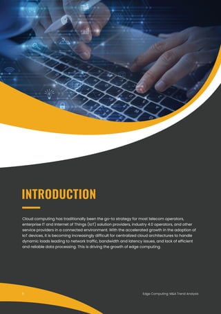 Edge Computing: M&A Trend Analysis
Cloud computing has traditionally been the go-to strategy for most telecom operators,
enterprise IT and Internet of Things (IoT) solution providers, industry 4.0 operators, and other
service providers in a connected environment. With the accelerated growth in the adoption of
IoT devices, it is becoming increasingly difficult for centralized cloud architectures to handle
dynamic loads leading to network traffic, bandwidth and latency issues, and lack of efficient
and reliable data processing. This is driving the growth of edge computing.
INTRODUCTION
5
 