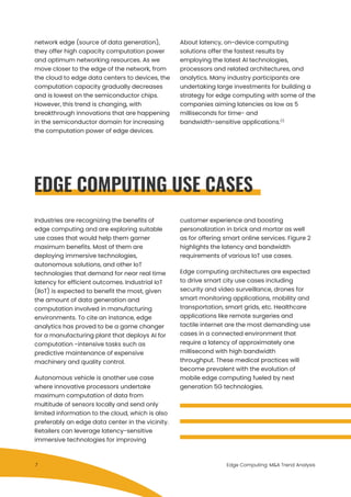 network edge (source of data generation),
they offer high capacity computation power
and optimum networking resources. As we
move closer to the edge of the network, from
the cloud to edge data centers to devices, the
computation capacity gradually decreases
and is lowest on the semiconductor chips.
However, this trend is changing, with
breakthrough innovations that are happening
in the semiconductor domain for increasing
the computation power of edge devices.
EDGE COMPUTING USE CASES
About latency, on-device computing
solutions offer the fastest results by
employing the latest AI technologies,
processors and related architectures, and
analytics. Many industry participants are
undertaking large investments for building a
strategy for edge computing with some of the
companies aiming latencies as low as 5
milliseconds for time- and
bandwidth-sensitive applications.(1)
Industries are recognizing the benefits of
edge computing and are exploring suitable
use cases that would help them garner
maximum benefits. Most of them are
deploying immersive technologies,
autonomous solutions, and other IoT
technologies that demand for near real time
latency for efficient outcomes. Industrial IoT
(IIoT) is expected to benefit the most, given
the amount of data generation and
computation involved in manufacturing
environments. To cite an instance, edge
analytics has proved to be a game changer
for a manufacturing plant that deploys AI for
computation -intensive tasks such as
predictive maintenance of expensive
machinery and quality control.
Autonomous vehicle is another use case
where innovative processors undertake
maximum computation of data from
multitude of sensors locally and send only
limited information to the cloud, which is also
preferably an edge data center in the vicinity.
Retailers can leverage latency-sensitive
immersive technologies for improving
customer experience and boosting
personalization in brick and mortar as well
as for offering smart online services. Figure 2
highlights the latency and bandwidth
requirements of various IoT use cases.
Edge computing architectures are expected
to drive smart city use cases including
security and video surveillance, drones for
smart monitoring applications, mobility and
transportation, smart grids, etc. Healthcare
applications like remote surgeries and
tactile internet are the most demanding use
cases in a connected environment that
require a latency of approximately one
millisecond with high bandwidth
throughput. These medical practices will
become prevalent with the evolution of
mobile edge computing fueled by next
generation 5G technologies.
Edge Computing: M&A Trend Analysis7
 