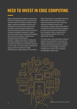 Edge Computing: M&A Trend Analysis
NEED TO INVEST IN EDGE COMPUTING
Edge computing technologies are disrupting
the cloud computing space. Companies are
transforming their business models to attain
edge computing capabilities necessary for
offering end to end services. Startups with
innovative networking technologies and
software-defined architectures are aiming to
increase the flexibility required for hybrid
network architectures. Emerging technologies
like AI and neuromorphic computing are
changing data processing and
decision-making. Data center architectures
are being redefined with easily available off
the shelf, cost-effective and efficient solutions
in the market. The upcoming 5G networks are
going to fuel the expansion of edge
infrastructure for high speed communication.
Edge Computing: M&A Trend Analysis
Edge computing is an inevitable trend that
will transform the IoT landscape into a
hyperconnected environment where the
restrictions related to latency and
computation capacity will be eliminated. It
is important for the incumbents to keep up
the pace of innovations to stay ahead of
the competition. Also, companies from
other industries will also cash-in the
opportunity at hand.
The recent years have witnessed a wave of
mergers and acquisitions in the space of
edge computing for IoT, with the increase
in M&A activity representing the industry’s
conundrum of cloud, edge, and hybrid
architectures, and the race to achieve
considerable market share.
10
 