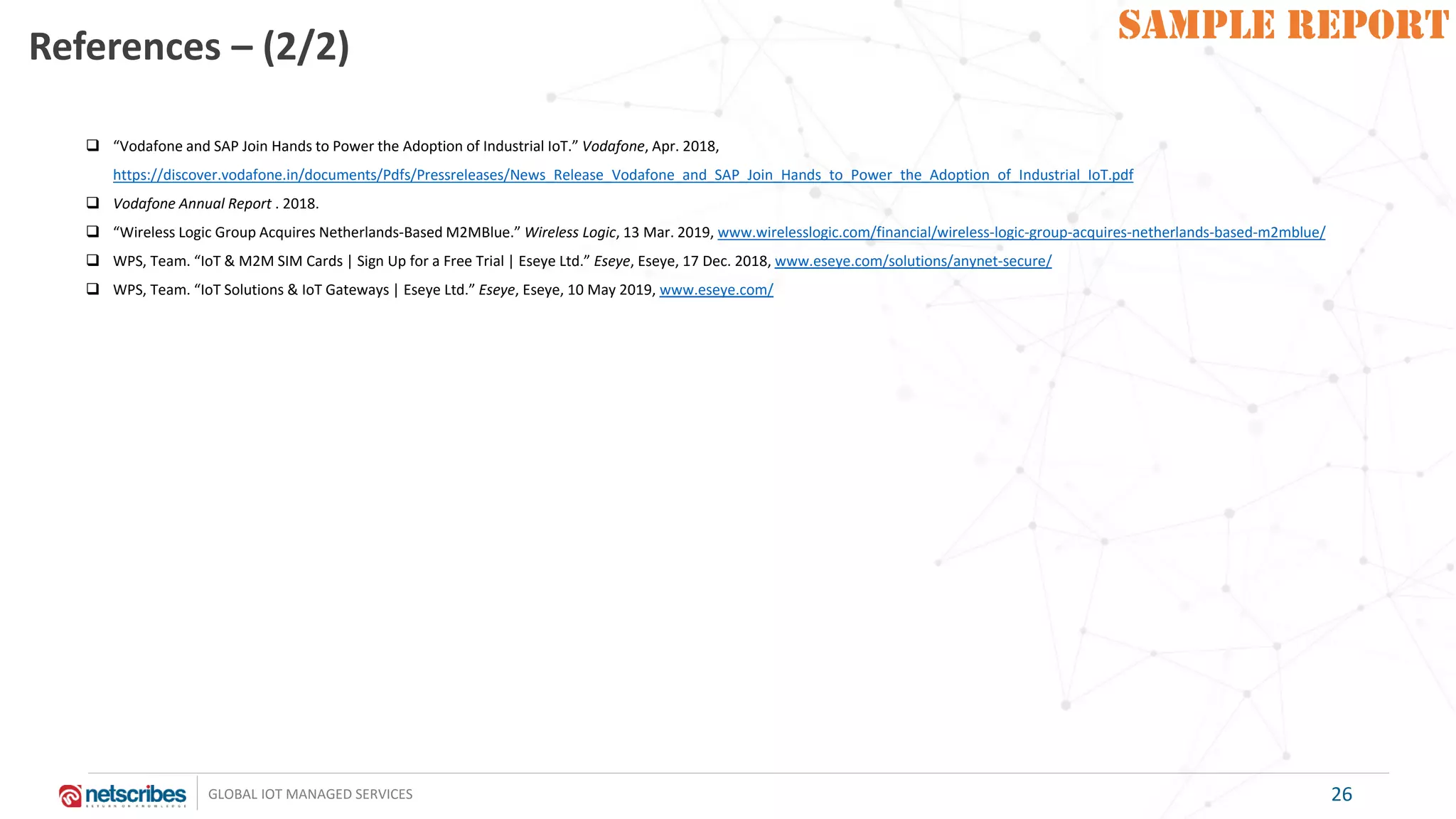SAMPLE REPORT
GLOBAL IOT MANAGED SERVICES
SAMPLE REPORTReferences – (2/2)
26
❑ “Vodafone and SAP Join Hands to Power the Adoption of Industrial IoT.” Vodafone, Apr. 2018,
https://discover.vodafone.in/documents/Pdfs/Pressreleases/News_Release_Vodafone_and_SAP_Join_Hands_to_Power_the_Adoption_of_Industrial_IoT.pdf
❑ Vodafone Annual Report . 2018.
❑ “Wireless Logic Group Acquires Netherlands-Based M2MBlue.” Wireless Logic, 13 Mar. 2019, www.wirelesslogic.com/financial/wireless-logic-group-acquires-netherlands-based-m2mblue/
❑ WPS, Team. “IoT & M2M SIM Cards | Sign Up for a Free Trial | Eseye Ltd.” Eseye, Eseye, 17 Dec. 2018, www.eseye.com/solutions/anynet-secure/
❑ WPS, Team. “IoT Solutions & IoT Gateways | Eseye Ltd.” Eseye, Eseye, 10 May 2019, www.eseye.com/
 