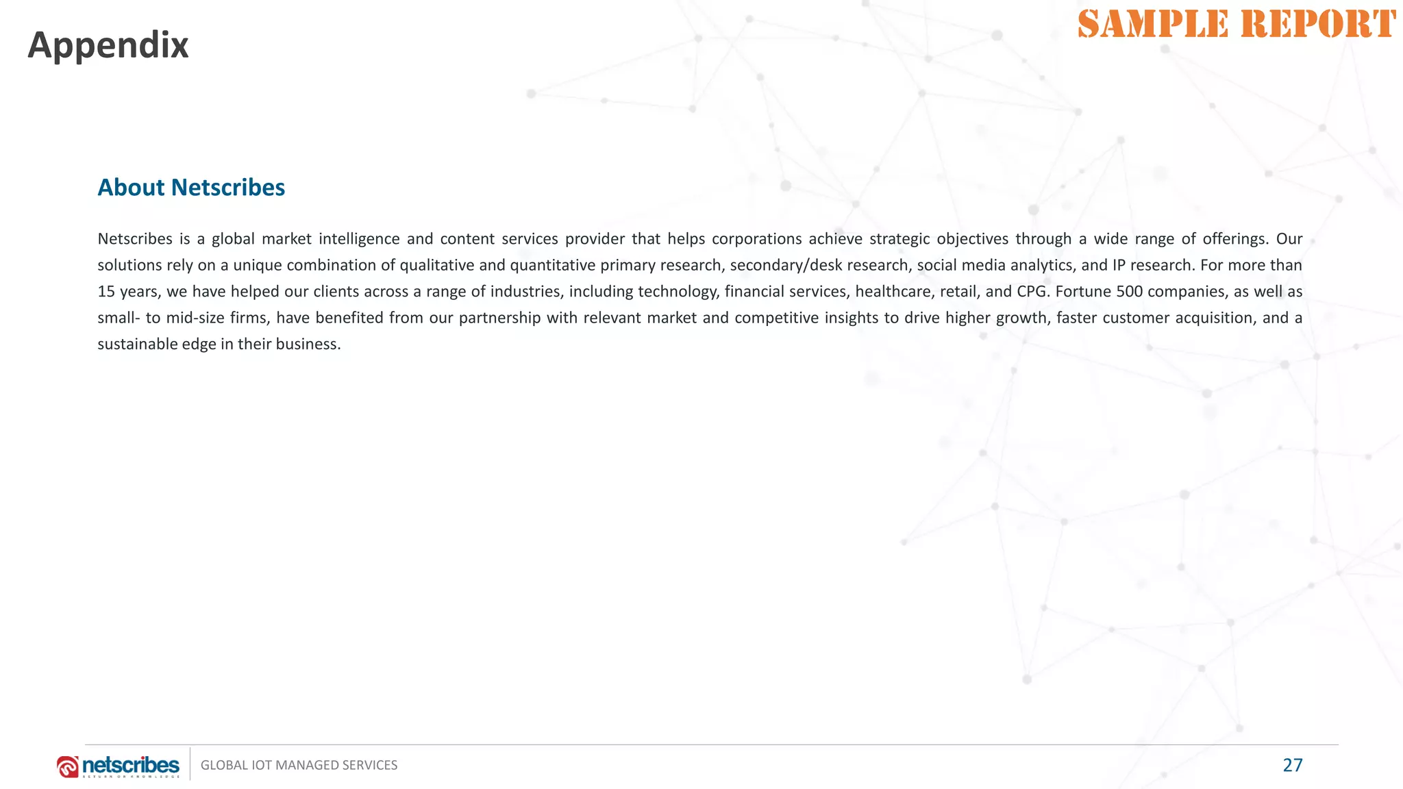 SAMPLE REPORT
GLOBAL IOT MANAGED SERVICES
SAMPLE REPORTAppendix
27
About Netscribes
Netscribes is a global market intelligence and content services provider that helps corporations achieve strategic objectives through a wide range of offerings. Our
solutions rely on a unique combination of qualitative and quantitative primary research, secondary/desk research, social media analytics, and IP research. For more than
15 years, we have helped our clients across a range of industries, including technology, financial services, healthcare, retail, and CPG. Fortune 500 companies, as well as
small- to mid-size firms, have benefited from our partnership with relevant market and competitive insights to drive higher growth, faster customer acquisition, and a
sustainable edge in their business.
 