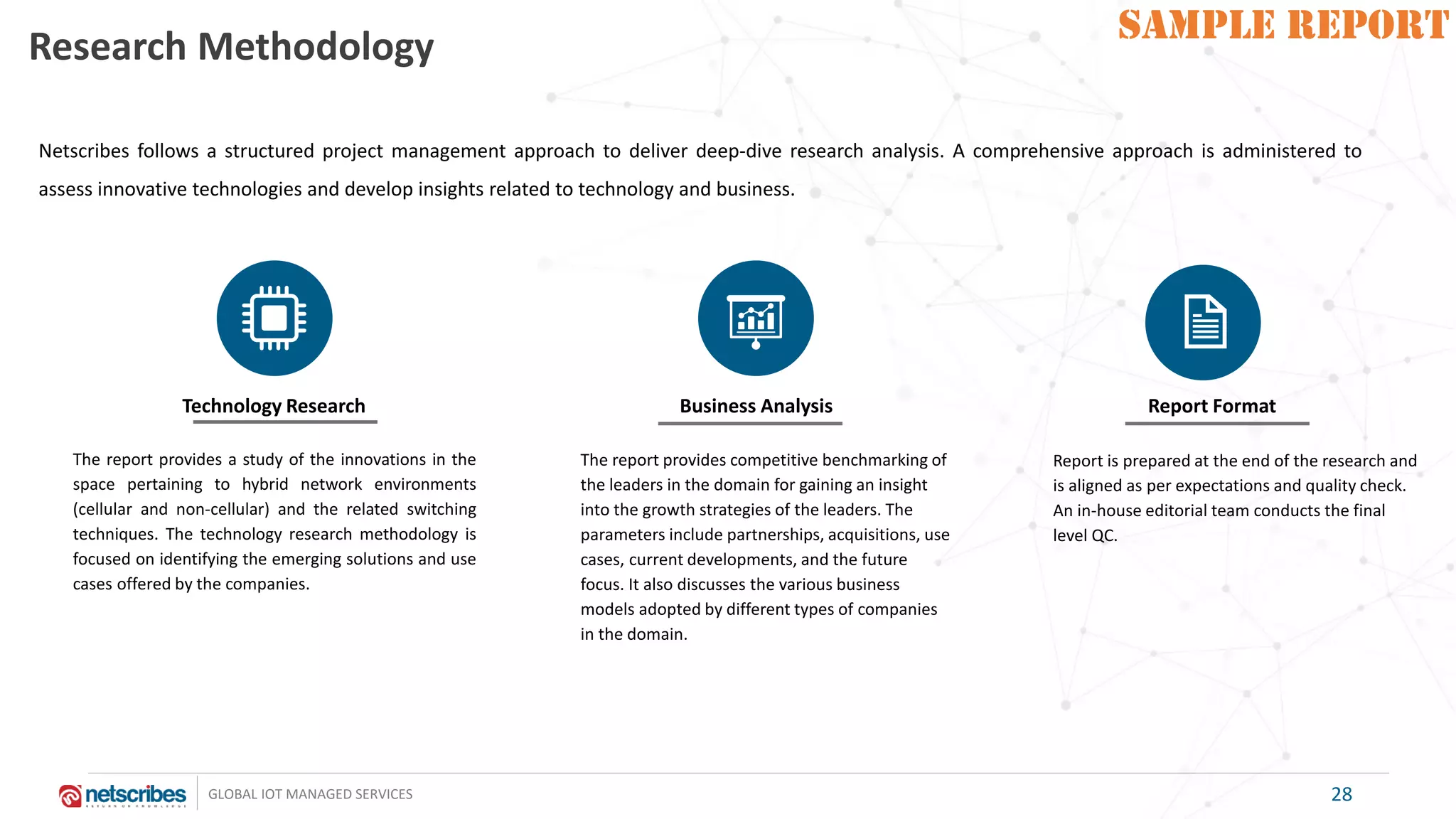 SAMPLE REPORT
GLOBAL IOT MANAGED SERVICES
SAMPLE REPORT
28
Research Methodology
The report provides a study of the innovations in the
space pertaining to hybrid network environments
(cellular and non-cellular) and the related switching
techniques. The technology research methodology is
focused on identifying the emerging solutions and use
cases offered by the companies.
The report provides competitive benchmarking of
the leaders in the domain for gaining an insight
into the growth strategies of the leaders. The
parameters include partnerships, acquisitions, use
cases, current developments, and the future
focus. It also discusses the various business
models adopted by different types of companies
in the domain.
Technology Research Business Analysis Report Format
Report is prepared at the end of the research and
is aligned as per expectations and quality check.
An in-house editorial team conducts the final
level QC.
Netscribes follows a structured project management approach to deliver deep-dive research analysis. A comprehensive approach is administered to
assess innovative technologies and develop insights related to technology and business.
 