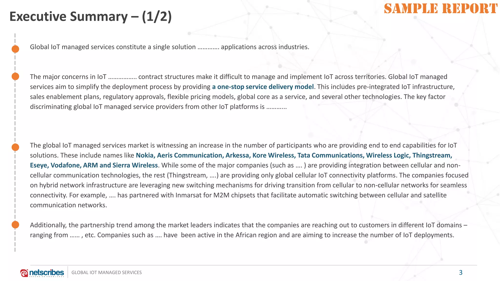 SAMPLE REPORT
GLOBAL IOT MANAGED SERVICES
SAMPLE REPORT
Executive Summary – (1/2)
Global IoT managed services constitute a single solution …………. applications across industries.
The major concerns in IoT …………….. contract structures make it difficult to manage and implement IoT across territories. Global IoT managed
services aim to simplify the deployment process by providing a one-stop service delivery model. This includes pre-integrated IoT infrastructure,
sales enablement plans, regulatory approvals, flexible pricing models, global core as a service, and several other technologies. The key factor
discriminating global IoT managed service providers from other IoT platforms is ………...
The global IoT managed services market is witnessing an increase in the number of participants who are providing end to end capabilities for IoT
solutions. These include names like Nokia, Aeris Communication, Arkessa, Kore Wireless, Tata Communications, Wireless Logic, Thingstream,
Eseye, Vodafone, ARM and Sierra Wireless. While some of the major companies (such as …. ) are providing integration between cellular and non-
cellular communication technologies, the rest (Thingstream, ….) are providing only global cellular IoT connectivity platforms. The companies focused
on hybrid network infrastructure are leveraging new switching mechanisms for driving transition from cellular to non-cellular networks for seamless
connectivity. For example, …. has partnered with Inmarsat for M2M chipsets that facilitate automatic switching between cellular and satellite
communication networks.
Additionally, the partnership trend among the market leaders indicates that the companies are reaching out to customers in different IoT domains –
ranging from …… , etc. Companies such as …. have been active in the African region and are aiming to increase the number of IoT deployments.
3
 