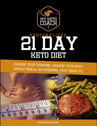 My Keto Coach – Personal Keto Diet Plan Page 1 of 4
Copyright © 2017 by MyKetoCoach.com Contact: info@myketocoach.com | myketocoach.com
May not be copied or distributed without prior written permission. This e-book is encrypted with the buyers’ information to prevent piracy.
P E R S O N A L I Z E D
21 DAY
Myketocoach.com
Keto diet
 