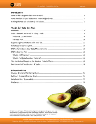 My Keto Coach – Personal Keto Diet Plan Page 2 of 4
Copyright © 2017 by MyKetoCoach.com Contact: info@myketocoach.com | myketocoach.com
May not be copied or distributed without prior written permission. This e-book is encrypted with the buyers’ information to prevent piracy.
Introduction
What is the Ketogenic Diet? Why It Works. ................................................................................... 3
What happens to your body while on a Ketogenic Diet................................................................. 5
Getting Started: Set yourself up for success................................................................................... 6
The 21 Day Keto Diet Plan
Overview ........................................................................................................................................ 8
STEP 1: Prepare What You’re Going To Eat ................................................................................... 8
Swap In & Out Meal Plan ............................................................................................................ 9
Set Meal Plan.............................................................................................................................. 10
Supercharge Your Ketones with Keto OS...................................................................................... 11
Keto Food List/Grocery List........................................................................................................... 12
STEP 2: Write Down Your Body Measurements .......................................................................... 13
STEP 3: Exercise Plan .................................................................................................................... 14
What is HIIT Training? ................................................................................................................ 14
What is Full Body Resistant Training?........................................................................................ 16
Tips for Optimal Results in the Shortest Period of Time .............................................................. 18
Recommended Supplements & Tools........................................................................................... 19
Printable Charts
Glucose & Ketone Monitoring Chart ............................................................................................ 21
Full Body Resistant Training Chart................................................................................................ 21
Keto Food List / Grocery List......................................................................................................... 22
Disclaimer...................................................................................................................................... 23
All rights reserved. No part of this book, including interior design, cover design, or icons may
be reproduced or transmitted in any form, by any means (electronic, photocopying, recording,
or otherwise) without the prior written permission of the author, except for the inclusion of
brief quotations in a review. Copyright © 2017 by MyKetoCoach.com
 