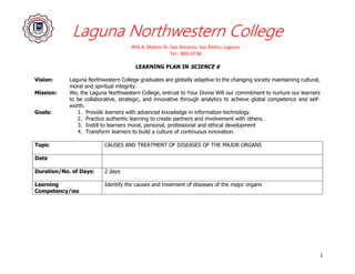 Laguna Northwestern College
#56 A. Mabini St. San Antonio, San Pedro, Laguna
Tel.: 869-0738
1
LEARNING PLAN IN SCIENCE 6
Vision: Laguna Northwestern College graduates are globally adaptive to the changing society maintaining cultural,
moral and spiritual integrity.
Mission: We, the Laguna Northwestern College, entrust to Your Divine Will our commitment to nurture our learners
to be collaborative, strategic, and innovative through analytics to achieve global competence and self-
worth.
Goals: 1. Provide learners with advanced knowledge in information technology.
2. Practice authentic learning to create partners and involvement with others.
3. Instill to learners moral, personal, professional and ethical development
4. Transform learners to build a culture of continuous innovation.
Topic CAUSES AND TREATMENT OF DISEASES OF THE MAJOR ORGANS
Date
Duration/No. of Days: 2 days
Learning
Competency/ies
Identify the causes and treatment of diseases of the major organs
 
