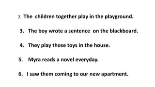 2. The children together play in the playground.
3. The boy wrote a sentence on the blackboard.
4. They play those toys in the house.
5. Myra reads a novel everyday.
6. I saw them coming to our new apartment.
 