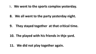 7. We went to the sports complex yesterday.
8. We all went to the party yesterday night.
9. They stayed together at that critical time.
10. The played with his friends in thje yard.
11. We did not play together again.
 