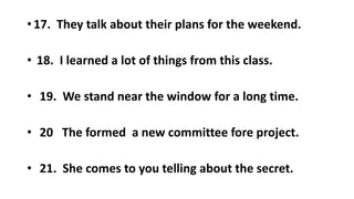 • 17. They talk about their plans for the weekend.
• 18. I learned a lot of things from this class.
• 19. We stand near the window for a long time.
• 20 The formed a new committee fore project.
• 21. She comes to you telling about the secret.
 