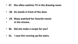 • 27. She often watches TV in the drawing room.
• 28. He stands in front of the door.
• 29. Maya watched her favorite movie
• in the cinema.
• 30. Did she make a recipe for you?
• 31. I saw him running up the stairs.
 