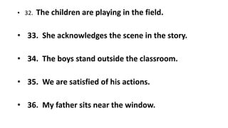 • 32. The children are playing in the field.
• 33. She acknowledges the scene in the story.
• 34. The boys stand outside the classroom.
• 35. We are satisfied of his actions.
• 36. My father sits near the window.
 