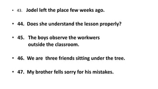 • 43. Jodel left the place few weeks ago.
• 44. Does she understand the lesson properly?
• 45. The boys observe the workwers
outside the classroom.
• 46. We are three friends sitting under the tree.
• 47. My brother fells sorry for his mistakes.
 