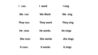 I run. I work I sing
We run We Work We sing
They run. They work They sing
He runs He works He sings
She runs She works she sings
It runs. It works it sings
 