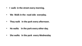 • I walk in the street every morning.
• We Walk in the road side everyday.
• They walk in the park every afternoon.
• He walks in the park every other day.
• She walks in the park every Wednesday
 