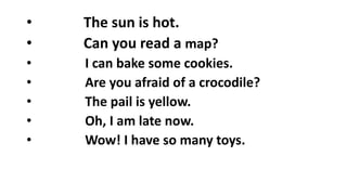 • The sun is hot.
• Can you read a map?
• I can bake some cookies.
• Are you afraid of a crocodile?
• The pail is yellow.
• Oh, I am late now.
• Wow! I have so many toys.
 