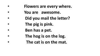 • Flowers are every where.
• You are awesome.
• Did you mail the letter?
• The pig is pink.
• Ben has a pet.
• The hog is on the log.
• The cat is on the mat.
 
