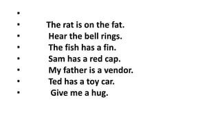 •
• The rat is on the fat.
• Hear the bell rings.
• The fish has a fin.
• Sam has a red cap.
• My father is a vendor.
• Ted has a toy car.
• Give me a hug.
 