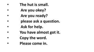 • The hut is small.
• Are you okey?
• Are you ready?
• please ask a question.
• Ask for help.
• You have almost got it.
• Copy the word.
• Please come in.
 