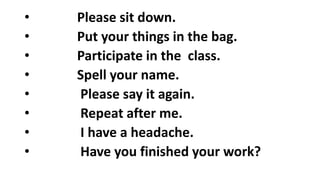 • Please sit down.
• Put your things in the bag.
• Participate in the class.
• Spell your name.
• Please say it again.
• Repeat after me.
• I have a headache.
• Have you finished your work?
 
