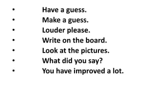 • Have a guess.
• Make a guess.
• Louder please.
• Write on the board.
• Look at the pictures.
• What did you say?
• You have improved a lot.
 