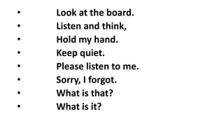 • Look at the board.
• Listen and think,
• Hold my hand.
• Keep quiet.
• Please listen to me.
• Sorry, I forgot.
• What is that?
• What is it?
 