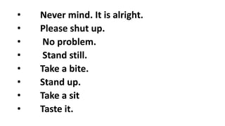 • Never mind. It is alright.
• Please shut up.
• No problem.
• Stand still.
• Take a bite.
• Stand up.
• Take a sit
• Taste it.
 