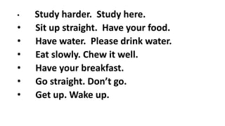 • Study harder. Study here.
• Sit up straight. Have your food.
• Have water. Please drink water.
• Eat slowly. Chew it well.
• Have your breakfast.
• Go straight. Don’t go.
• Get up. Wake up.
 