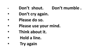 • Don’t shout. Don’t mumble .
• Don’t cry again.
• Please do so.
• Please use your mind.
• Think about it.
• Hold a line.
• Try again
 